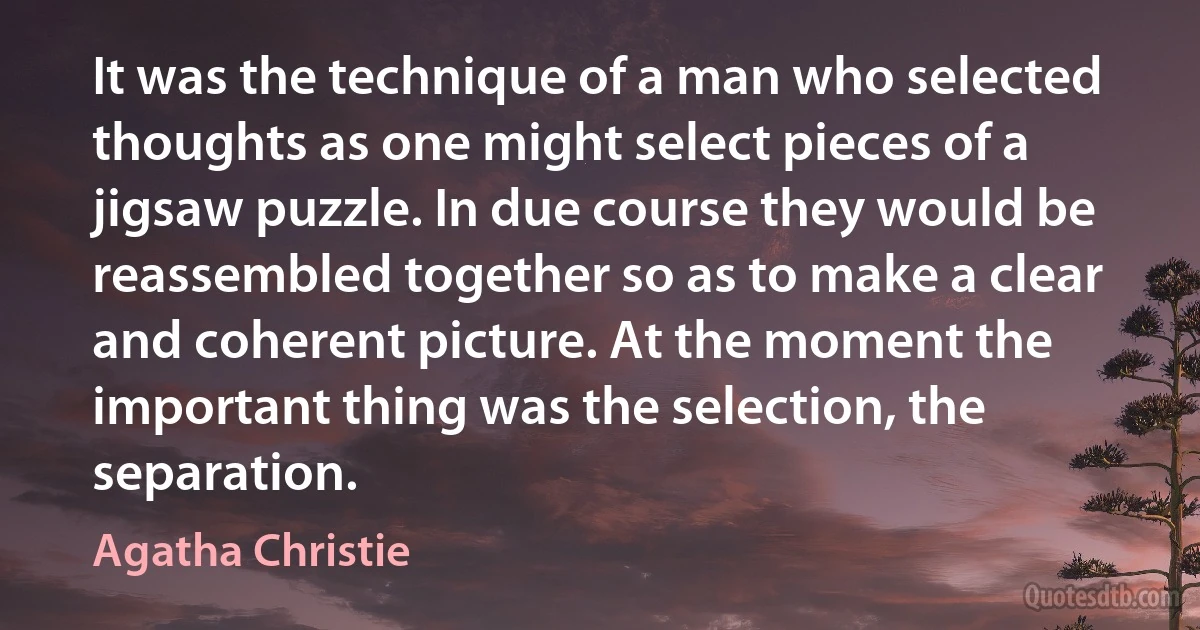 It was the technique of a man who selected thoughts as one might select pieces of a jigsaw puzzle. In due course they would be reassembled together so as to make a clear and coherent picture. At the moment the important thing was the selection, the separation. (Agatha Christie)