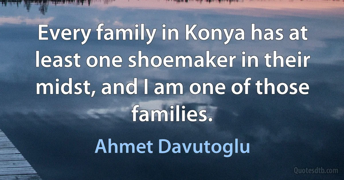 Every family in Konya has at least one shoemaker in their midst, and I am one of those families. (Ahmet Davutoglu)