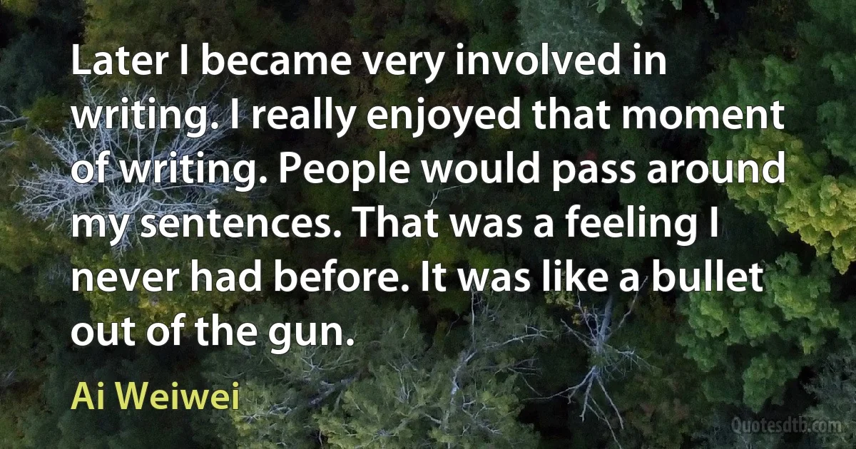 Later I became very involved in writing. I really enjoyed that moment of writing. People would pass around my sentences. That was a feeling I never had before. It was like a bullet out of the gun. (Ai Weiwei)