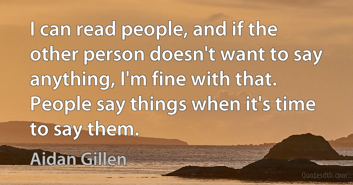 I can read people, and if the other person doesn't want to say anything, I'm fine with that. People say things when it's time to say them. (Aidan Gillen)