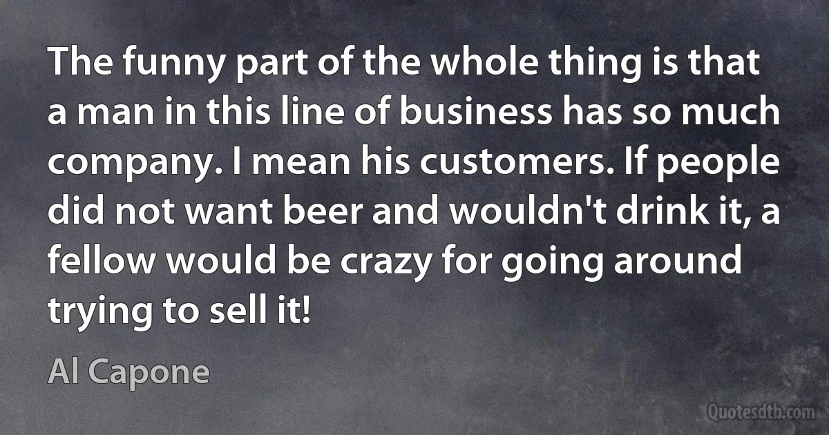 The funny part of the whole thing is that a man in this line of business has so much company. I mean his customers. If people did not want beer and wouldn't drink it, a fellow would be crazy for going around trying to sell it! (Al Capone)