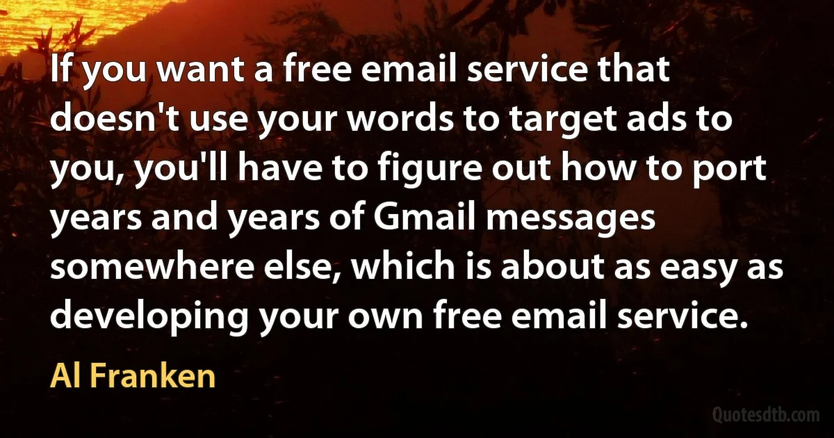 If you want a free email service that doesn't use your words to target ads to you, you'll have to figure out how to port years and years of Gmail messages somewhere else, which is about as easy as developing your own free email service. (Al Franken)