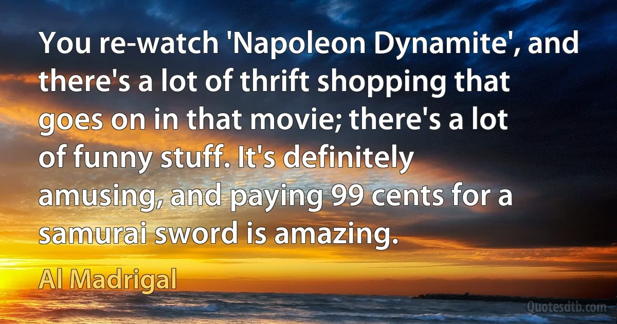 You re-watch 'Napoleon Dynamite', and there's a lot of thrift shopping that goes on in that movie; there's a lot of funny stuff. It's definitely amusing, and paying 99 cents for a samurai sword is amazing. (Al Madrigal)