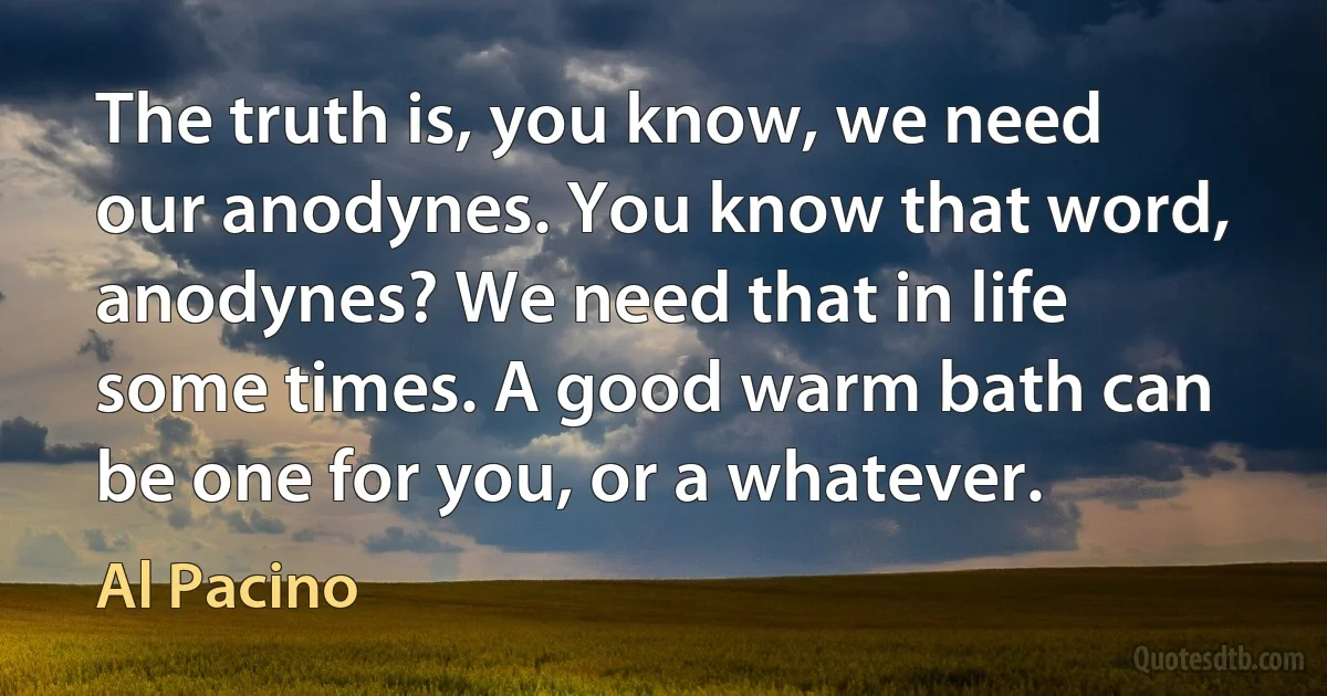 The truth is, you know, we need our anodynes. You know that word, anodynes? We need that in life some times. A good warm bath can be one for you, or a whatever. (Al Pacino)