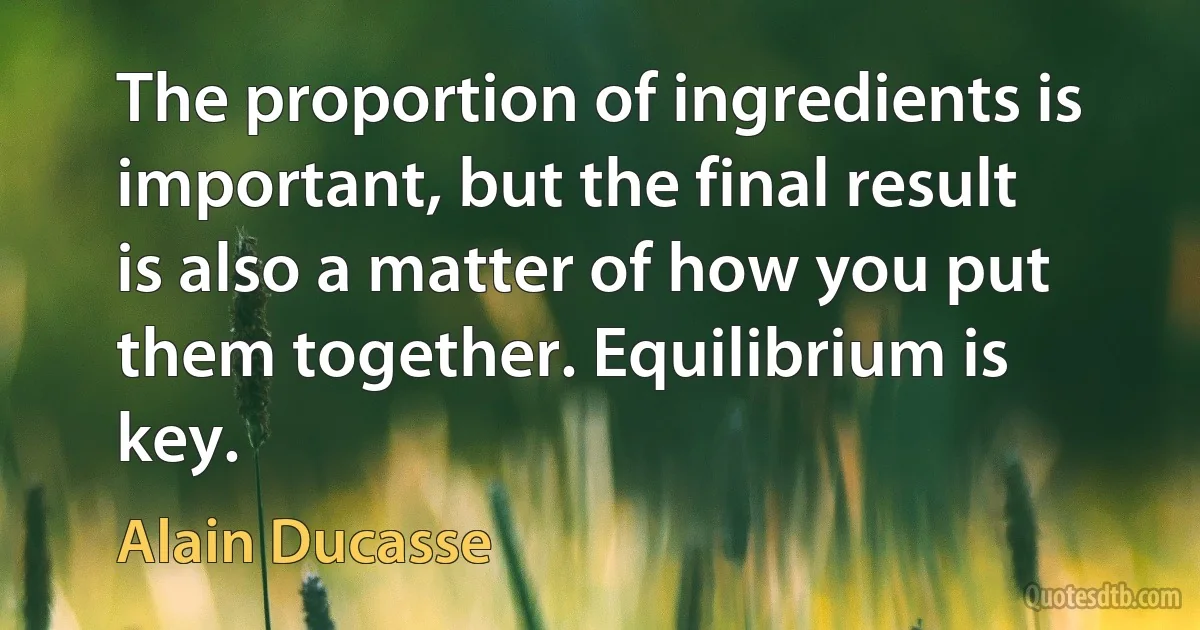 The proportion of ingredients is important, but the final result is also a matter of how you put them together. Equilibrium is key. (Alain Ducasse)