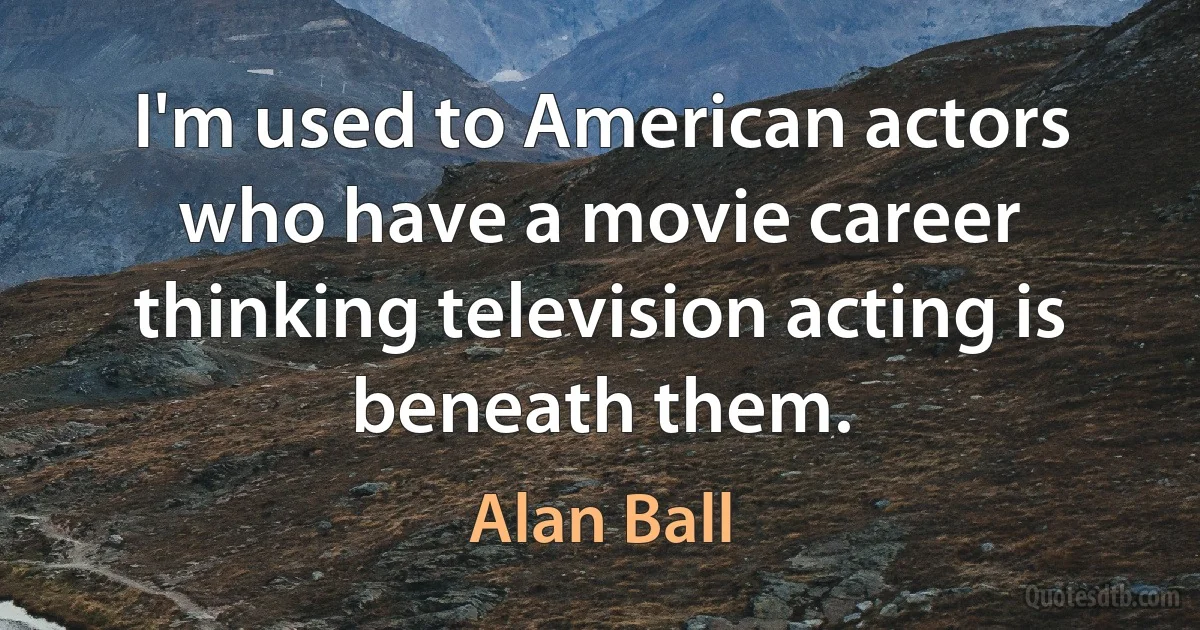 I'm used to American actors who have a movie career thinking television acting is beneath them. (Alan Ball)