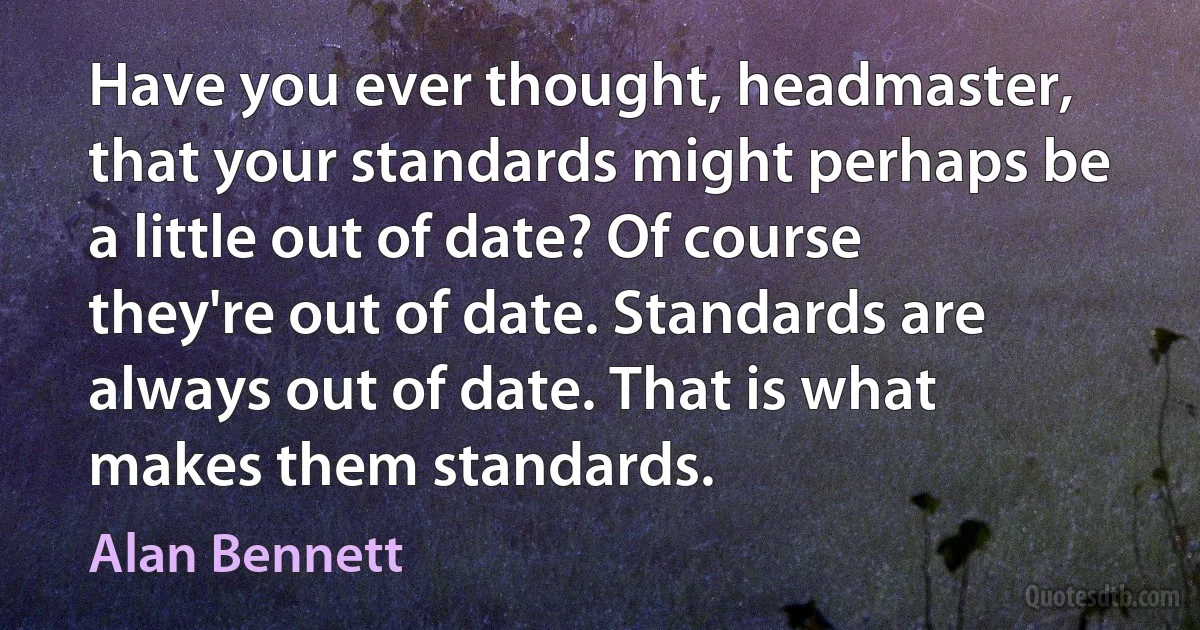 Have you ever thought, headmaster, that your standards might perhaps be a little out of date? Of course they're out of date. Standards are always out of date. That is what makes them standards. (Alan Bennett)