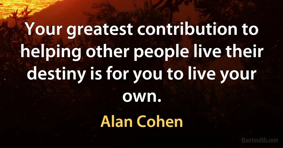 Your greatest contribution to helping other people live their destiny is for you to live your own. (Alan Cohen)