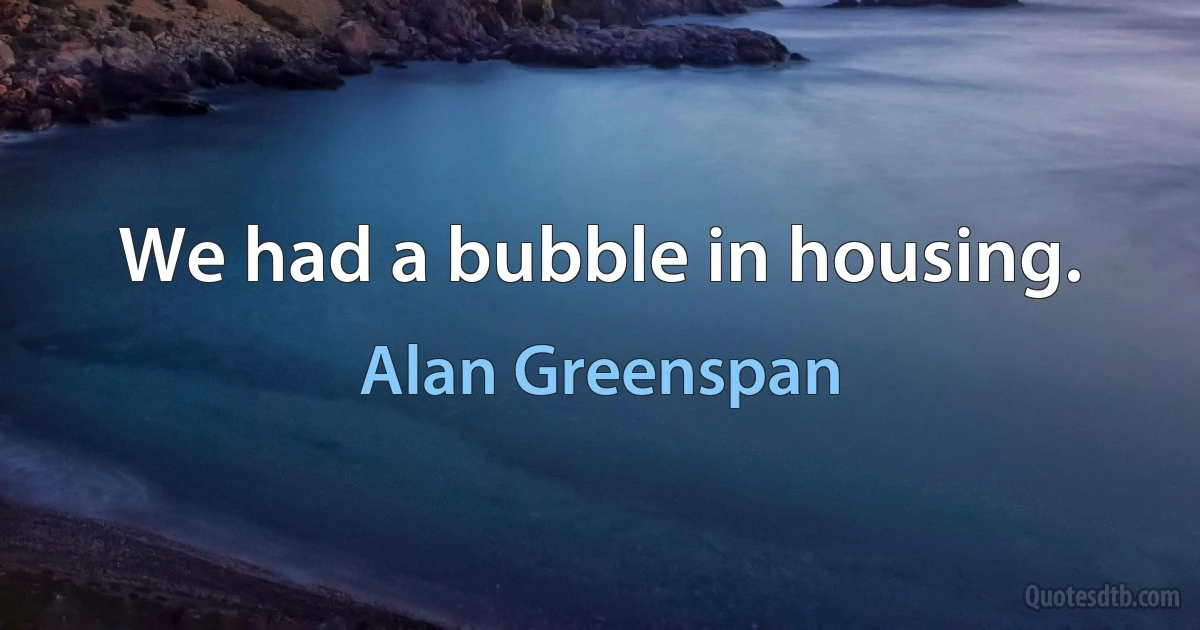 We had a bubble in housing. (Alan Greenspan)