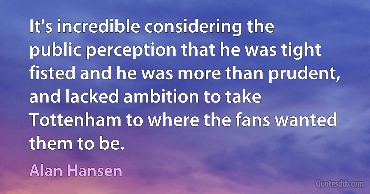 It's incredible considering the public perception that he was tight fisted and he was more than prudent, and lacked ambition to take Tottenham to where the fans wanted them to be. (Alan Hansen)