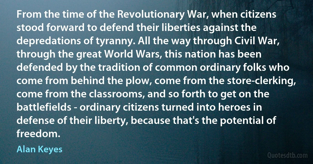 From the time of the Revolutionary War, when citizens stood forward to defend their liberties against the depredations of tyranny. All the way through Civil War, through the great World Wars, this nation has been defended by the tradition of common ordinary folks who come from behind the plow, come from the store-clerking, come from the classrooms, and so forth to get on the battlefields - ordinary citizens turned into heroes in defense of their liberty, because that's the potential of freedom. (Alan Keyes)