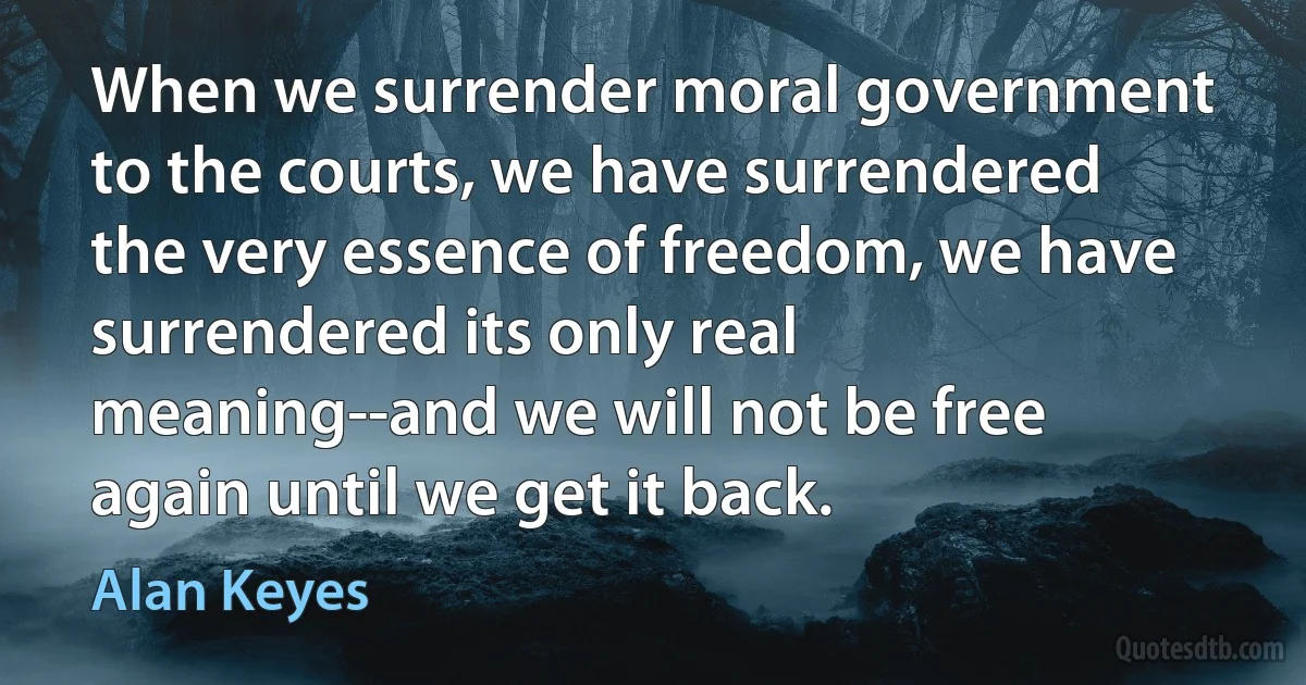 When we surrender moral government to the courts, we have surrendered the very essence of freedom, we have surrendered its only real meaning--and we will not be free again until we get it back. (Alan Keyes)