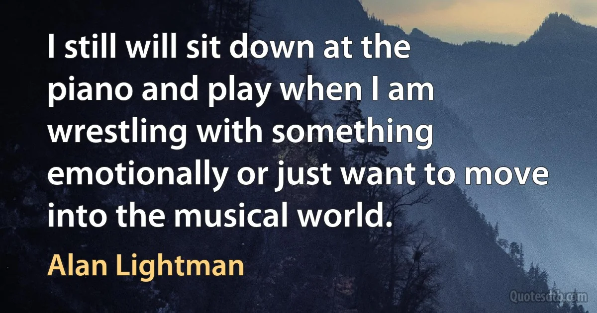 I still will sit down at the piano and play when I am wrestling with something emotionally or just want to move into the musical world. (Alan Lightman)