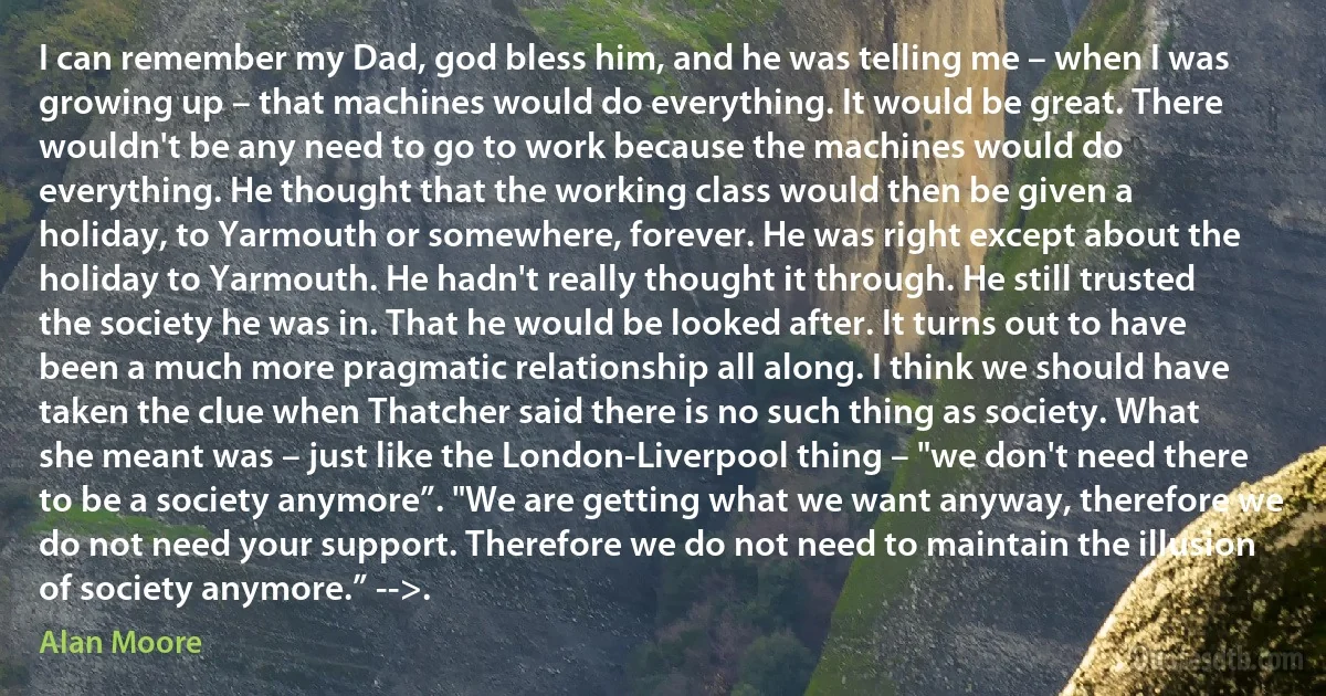 I can remember my Dad, god bless him, and he was telling me – when I was growing up – that machines would do everything. It would be great. There wouldn't be any need to go to work because the machines would do everything. He thought that the working class would then be given a holiday, to Yarmouth or somewhere, forever. He was right except about the holiday to Yarmouth. He hadn't really thought it through. He still trusted the society he was in. That he would be looked after. It turns out to have been a much more pragmatic relationship all along. I think we should have taken the clue when Thatcher said there is no such thing as society. What she meant was – just like the London-Liverpool thing – "we don't need there to be a society anymore”. "We are getting what we want anyway, therefore we do not need your support. Therefore we do not need to maintain the illusion of society anymore.” -->. (Alan Moore)