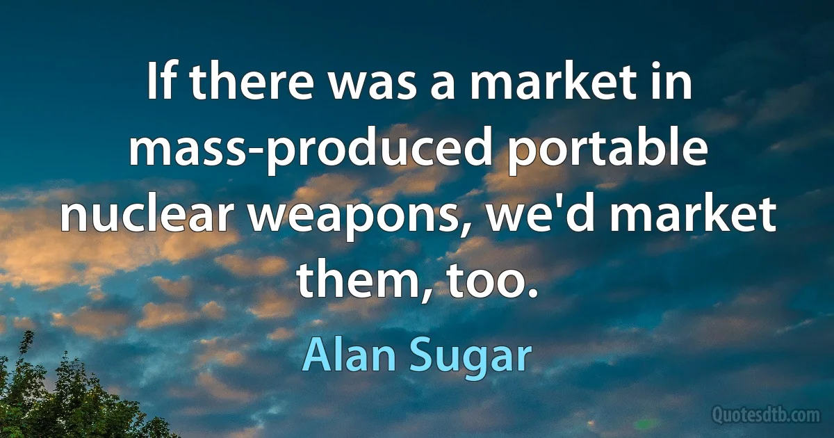 If there was a market in mass-produced portable nuclear weapons, we'd market them, too. (Alan Sugar)