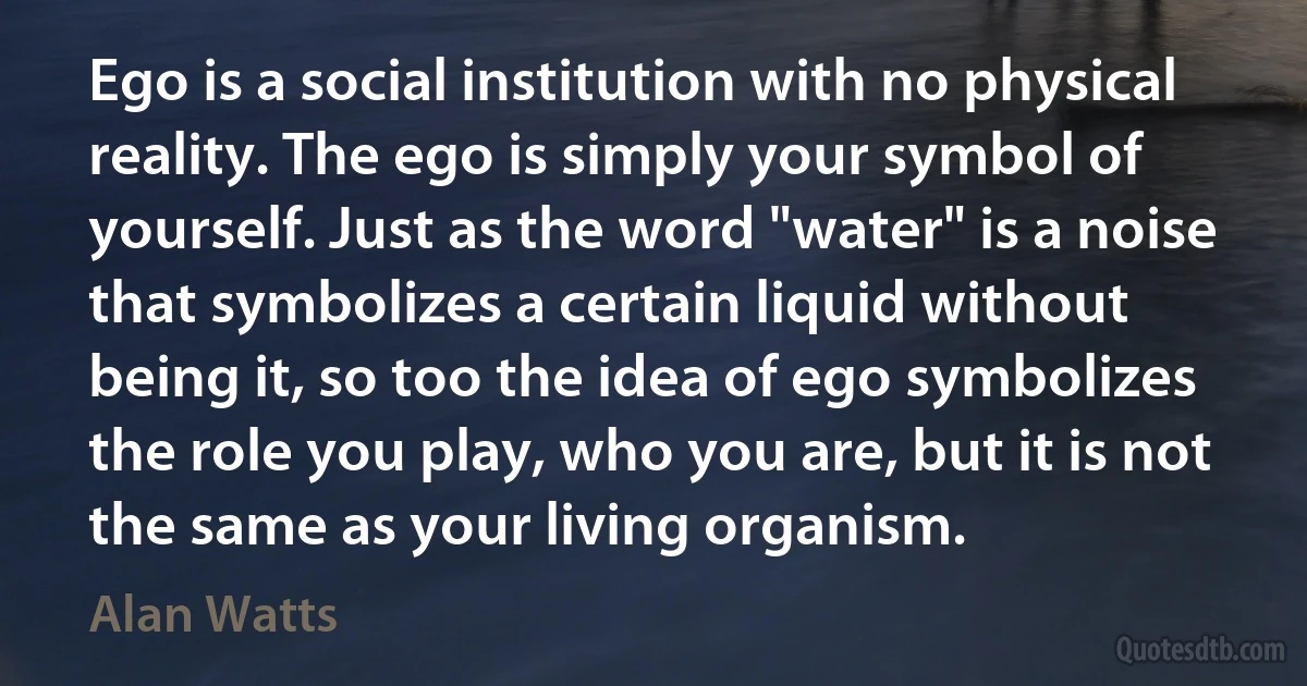 Ego is a social institution with no physical reality. The ego is simply your symbol of yourself. Just as the word "water" is a noise that symbolizes a certain liquid without being it, so too the idea of ego symbolizes the role you play, who you are, but it is not the same as your living organism. (Alan Watts)