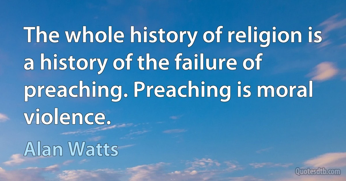 The whole history of religion is a history of the failure of preaching. Preaching is moral violence. (Alan Watts)