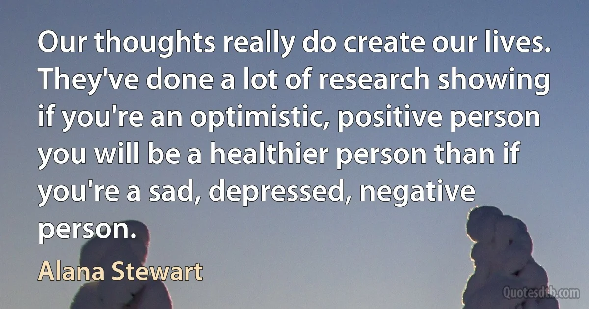 Our thoughts really do create our lives. They've done a lot of research showing if you're an optimistic, positive person you will be a healthier person than if you're a sad, depressed, negative person. (Alana Stewart)