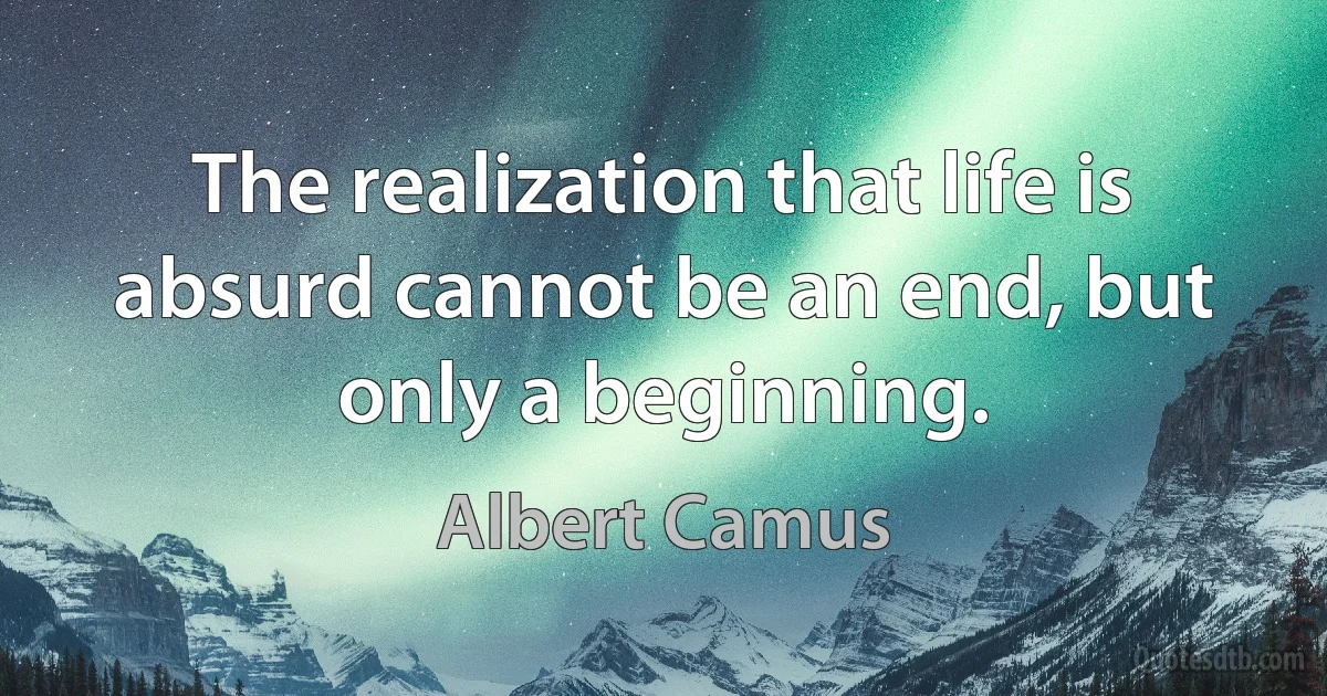 The realization that life is absurd cannot be an end, but only a beginning. (Albert Camus)