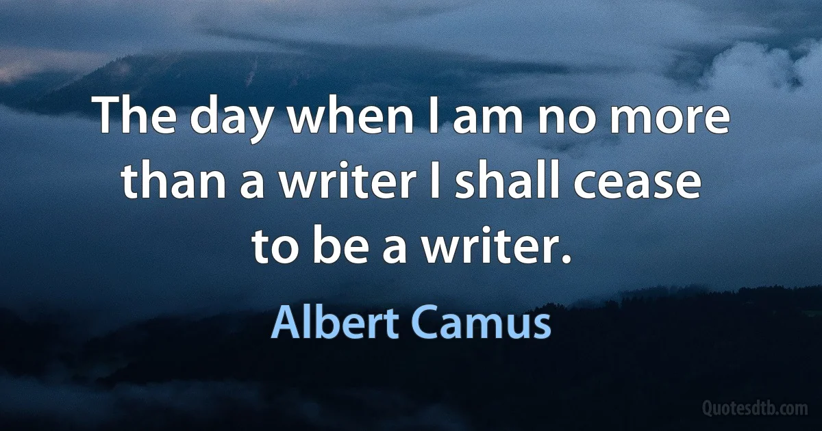 The day when I am no more than a writer I shall cease to be a writer. (Albert Camus)