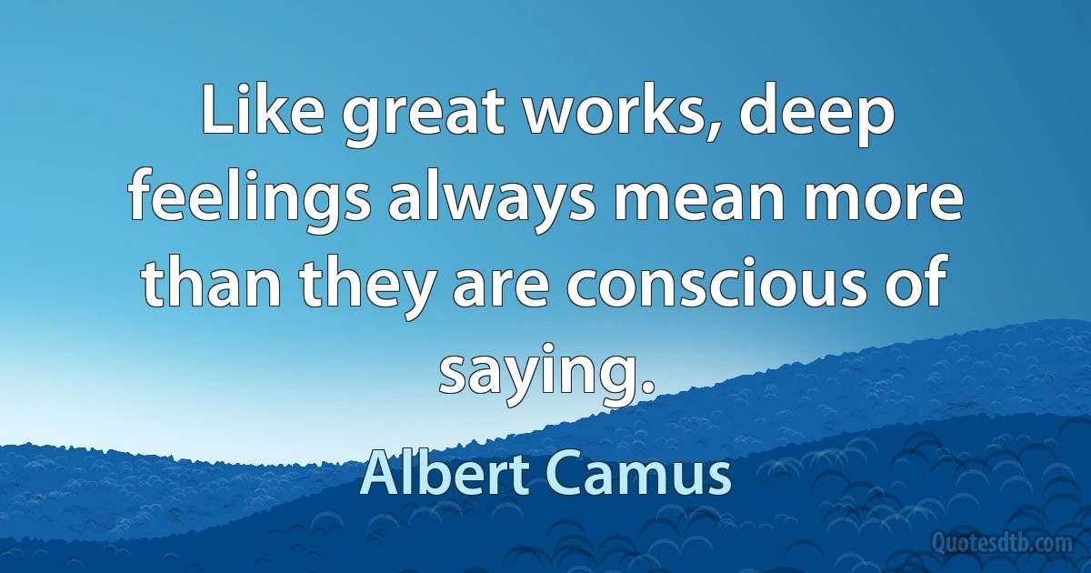 Like great works, deep feelings always mean more than they are conscious of saying. (Albert Camus)