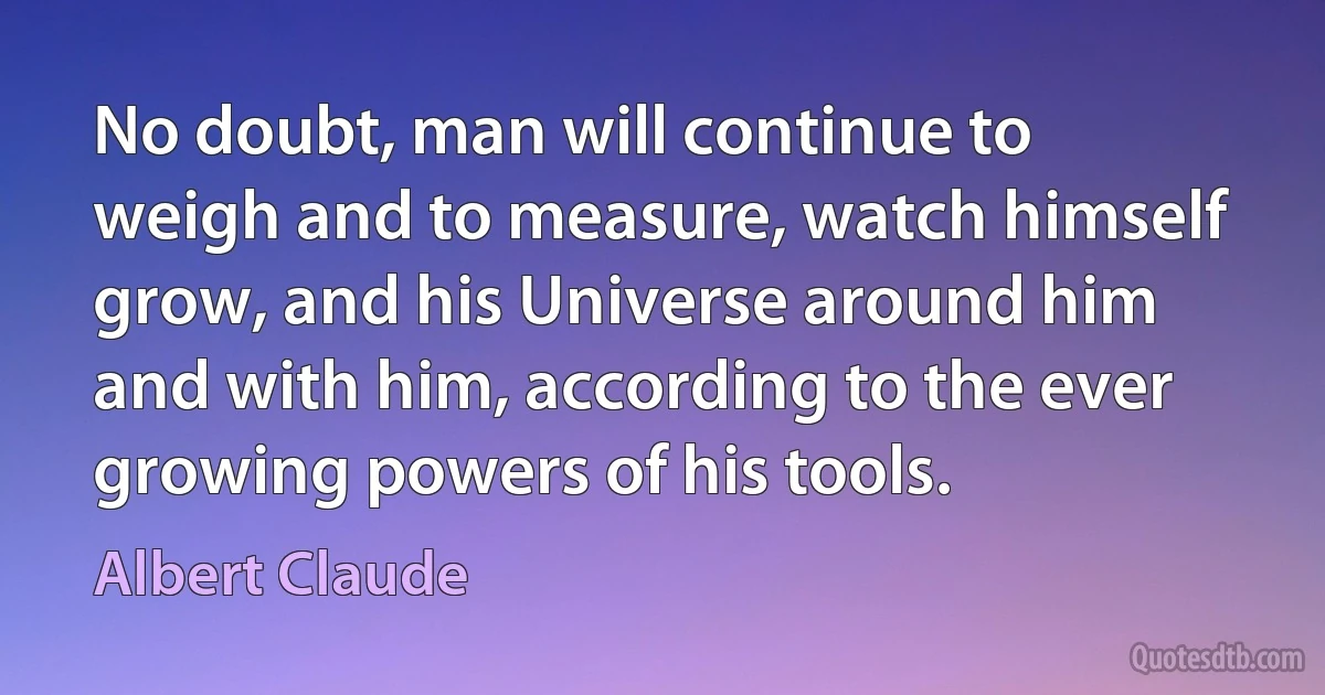 No doubt, man will continue to weigh and to measure, watch himself grow, and his Universe around him and with him, according to the ever growing powers of his tools. (Albert Claude)