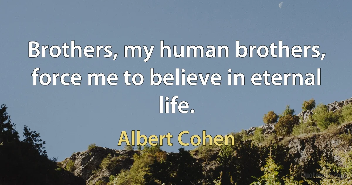 Brothers, my human brothers, force me to believe in eternal life. (Albert Cohen)