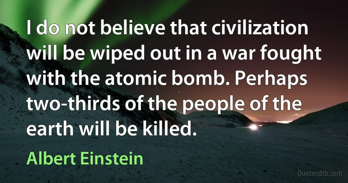 I do not believe that civilization will be wiped out in a war fought with the atomic bomb. Perhaps two-thirds of the people of the earth will be killed. (Albert Einstein)