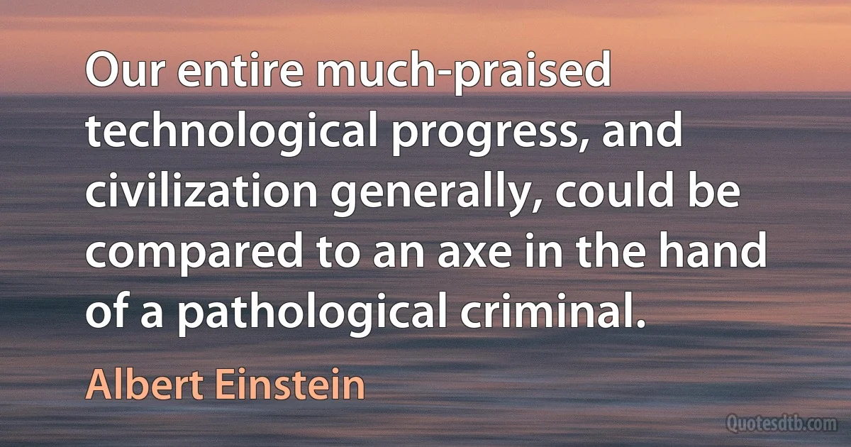 Our entire much-praised technological progress, and civilization generally, could be compared to an axe in the hand of a pathological criminal. (Albert Einstein)