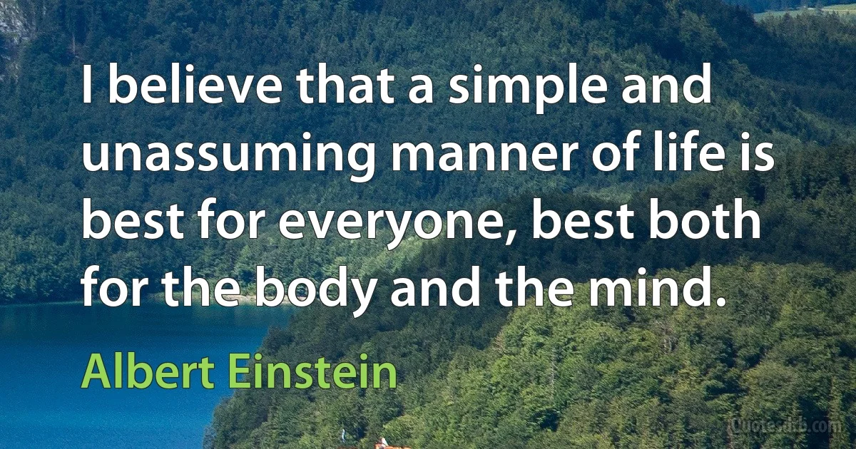 I believe that a simple and unassuming manner of life is best for everyone, best both for the body and the mind. (Albert Einstein)