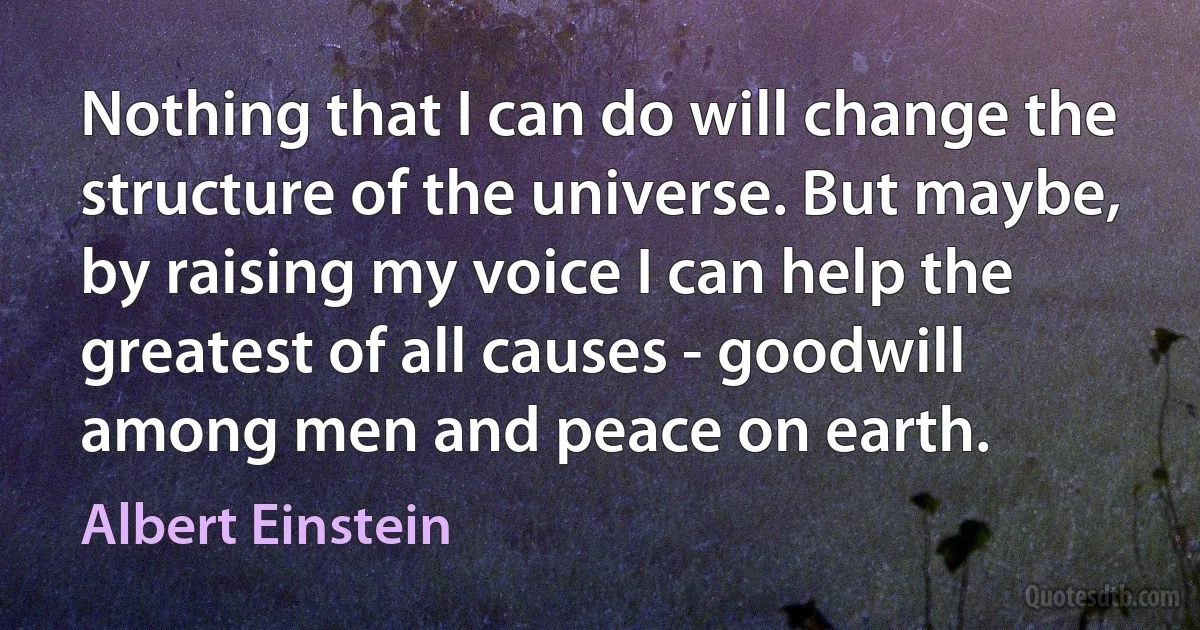 Nothing that I can do will change the structure of the universe. But maybe, by raising my voice I can help the greatest of all causes - goodwill among men and peace on earth. (Albert Einstein)