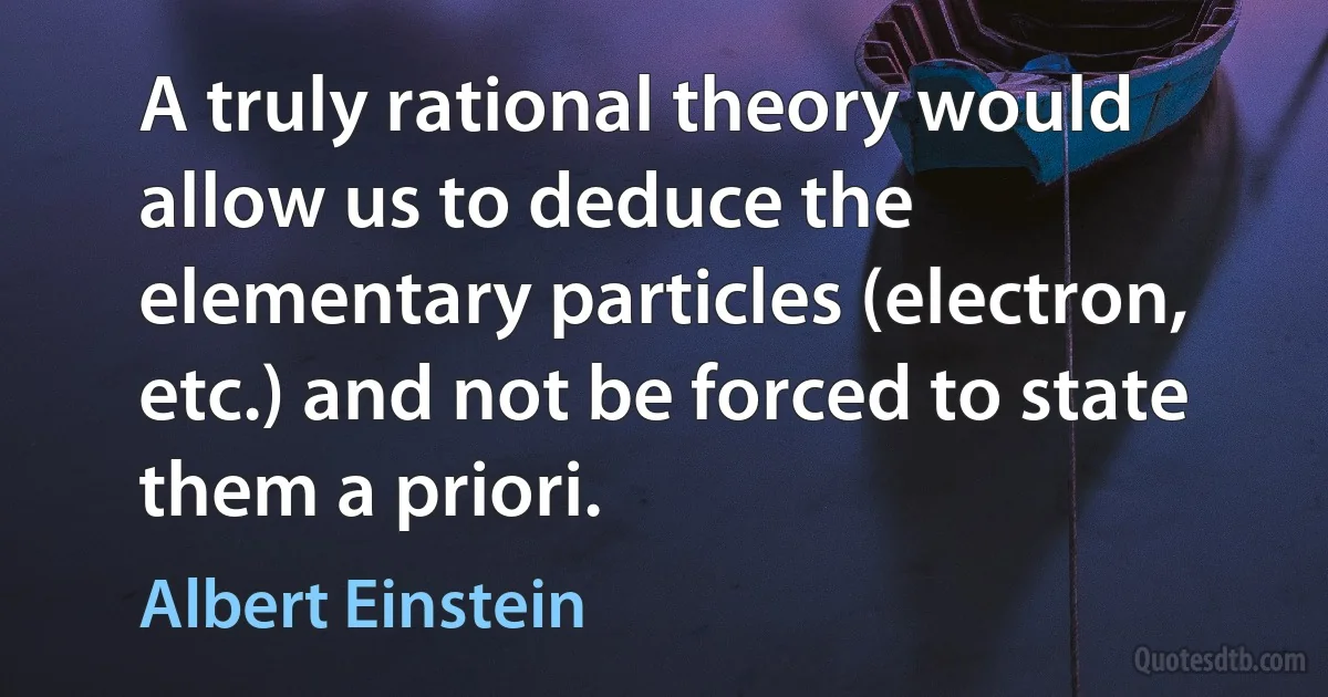 A truly rational theory would allow us to deduce the elementary particles (electron, etc.) and not be forced to state them a priori. (Albert Einstein)