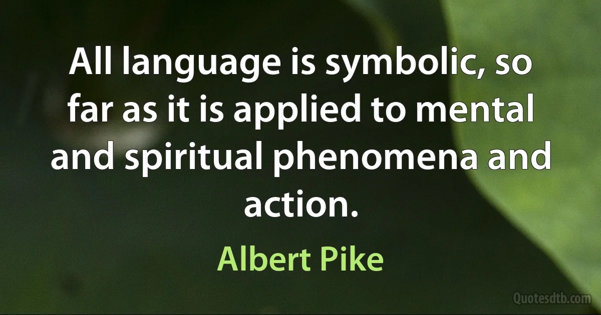 All language is symbolic, so far as it is applied to mental and spiritual phenomena and action. (Albert Pike)