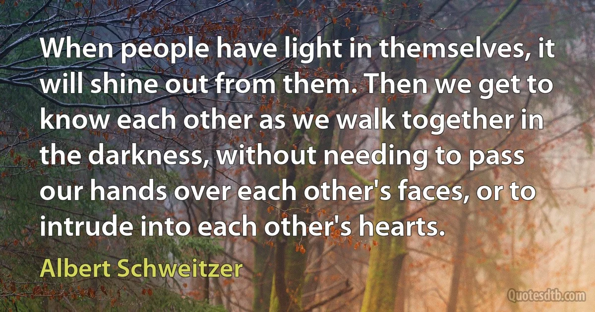 When people have light in themselves, it will shine out from them. Then we get to know each other as we walk together in the darkness, without needing to pass our hands over each other's faces, or to intrude into each other's hearts. (Albert Schweitzer)