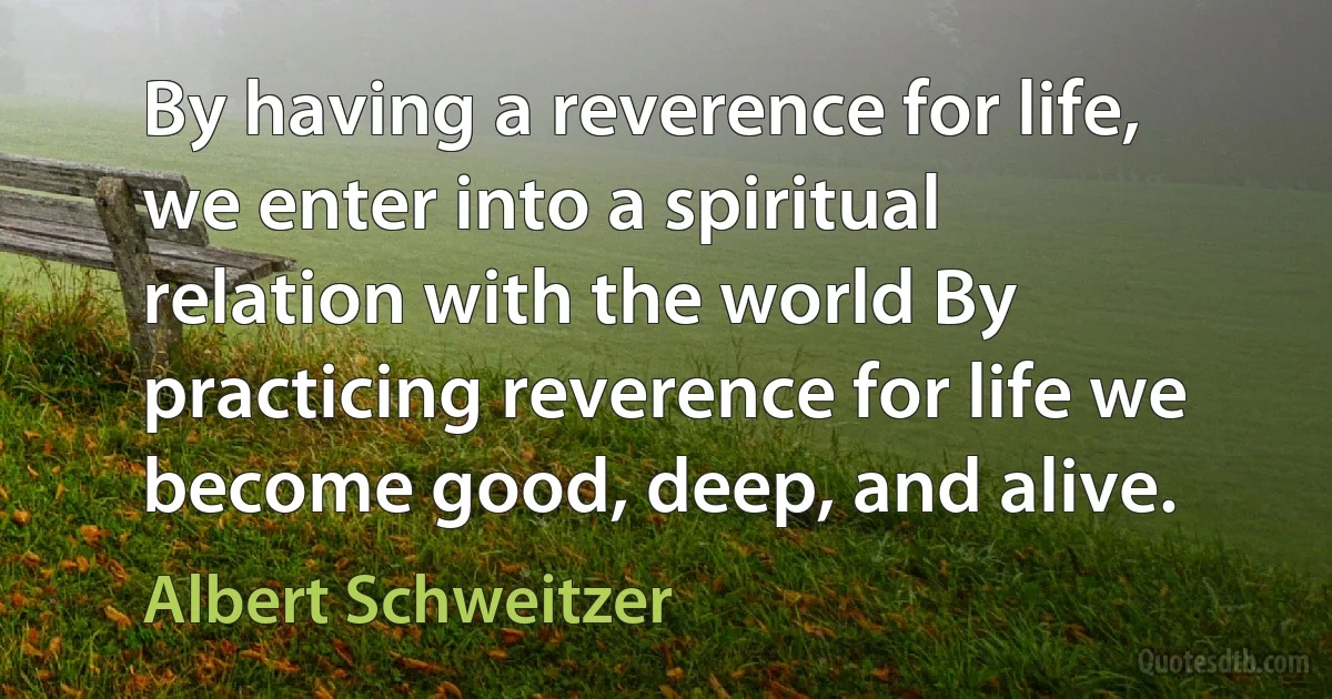 By having a reverence for life, we enter into a spiritual relation with the world By practicing reverence for life we become good, deep, and alive. (Albert Schweitzer)