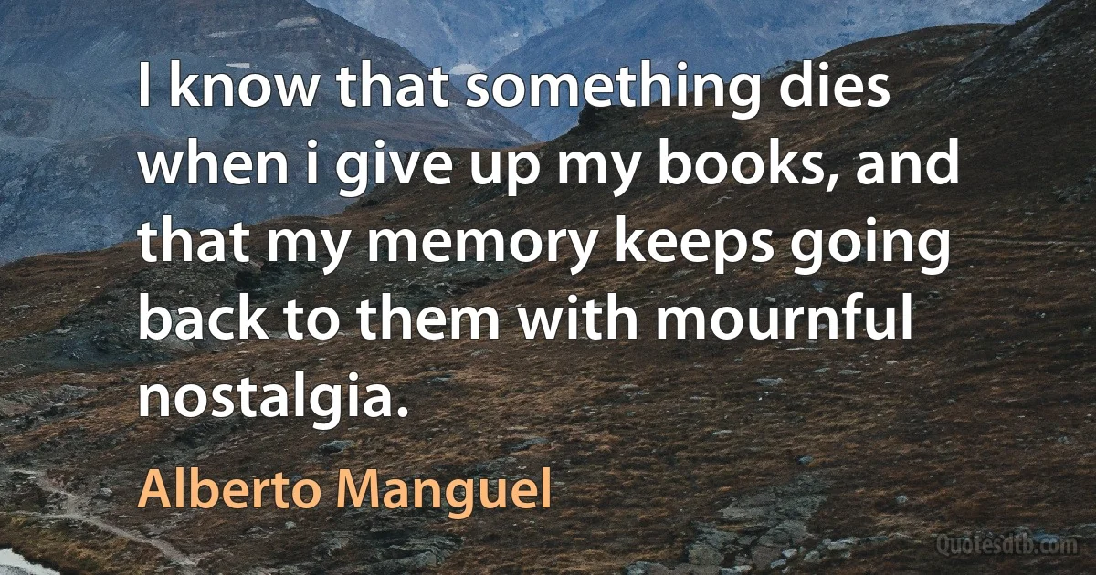 I know that something dies when i give up my books, and that my memory keeps going back to them with mournful nostalgia. (Alberto Manguel)