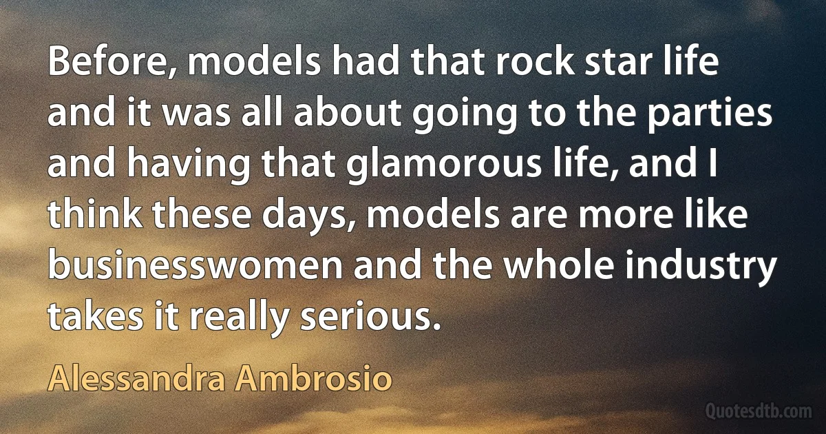 Before, models had that rock star life and it was all about going to the parties and having that glamorous life, and I think these days, models are more like businesswomen and the whole industry takes it really serious. (Alessandra Ambrosio)