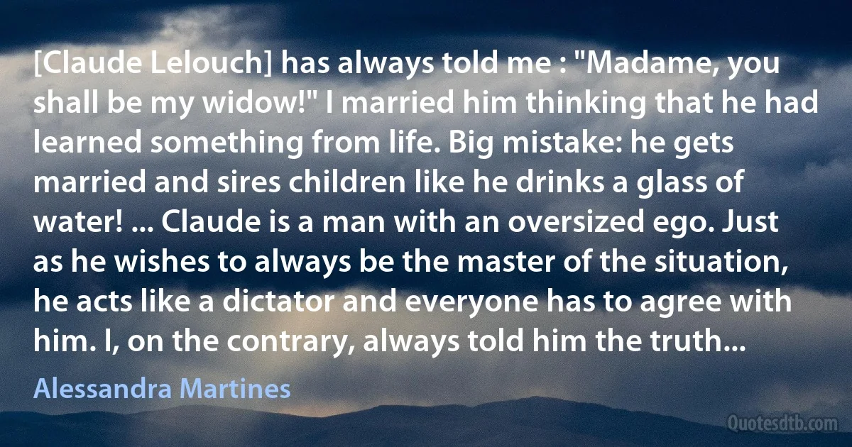 [Claude Lelouch] has always told me : "Madame, you shall be my widow!" I married him thinking that he had learned something from life. Big mistake: he gets married and sires children like he drinks a glass of water! ... Claude is a man with an oversized ego. Just as he wishes to always be the master of the situation, he acts like a dictator and everyone has to agree with him. I, on the contrary, always told him the truth... (Alessandra Martines)