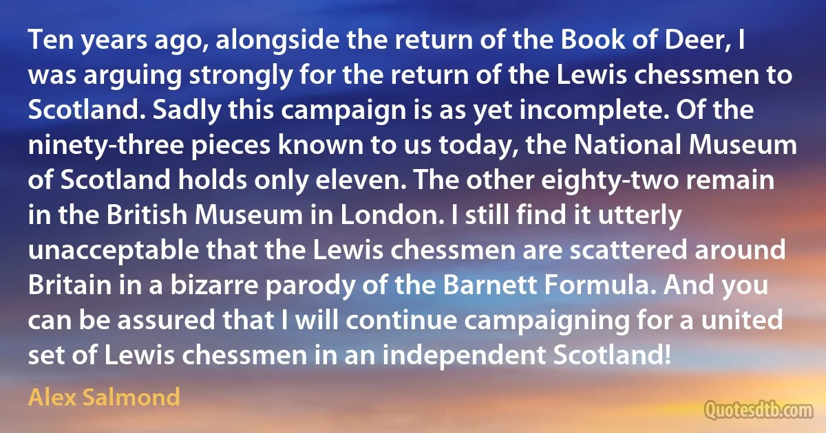 Ten years ago, alongside the return of the Book of Deer, I was arguing strongly for the return of the Lewis chessmen to Scotland. Sadly this campaign is as yet incomplete. Of the ninety-three pieces known to us today, the National Museum of Scotland holds only eleven. The other eighty-two remain in the British Museum in London. I still find it utterly unacceptable that the Lewis chessmen are scattered around Britain in a bizarre parody of the Barnett Formula. And you can be assured that I will continue campaigning for a united set of Lewis chessmen in an independent Scotland! (Alex Salmond)