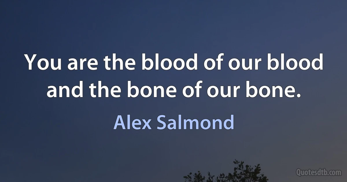 You are the blood of our blood and the bone of our bone. (Alex Salmond)