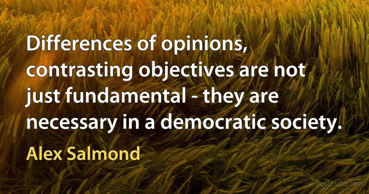 Differences of opinions, contrasting objectives are not just fundamental - they are necessary in a democratic society. (Alex Salmond)