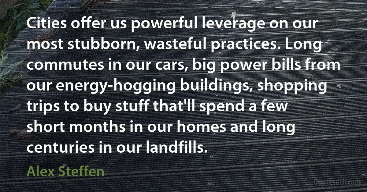 Cities offer us powerful leverage on our most stubborn, wasteful practices. Long commutes in our cars, big power bills from our energy-hogging buildings, shopping trips to buy stuff that'll spend a few short months in our homes and long centuries in our landfills. (Alex Steffen)