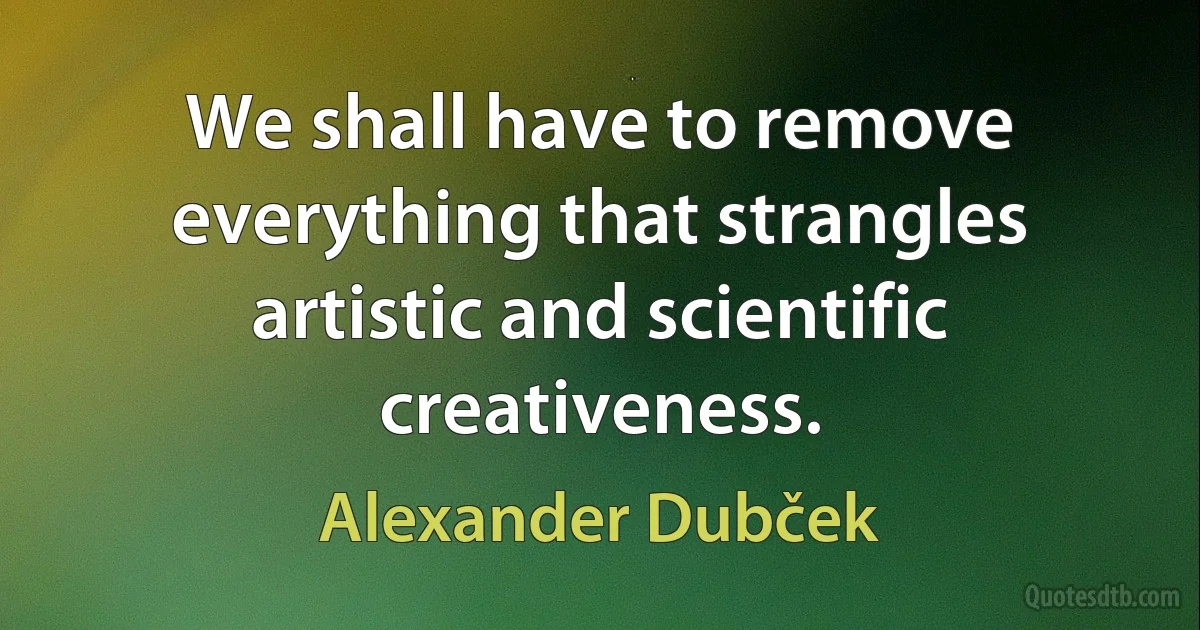 We shall have to remove everything that strangles artistic and scientific creativeness. (Alexander Dubček)