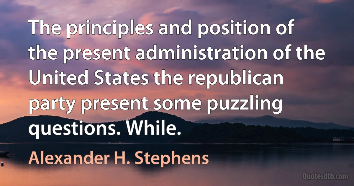 The principles and position of the present administration of the United States the republican party present some puzzling questions. While. (Alexander H. Stephens)