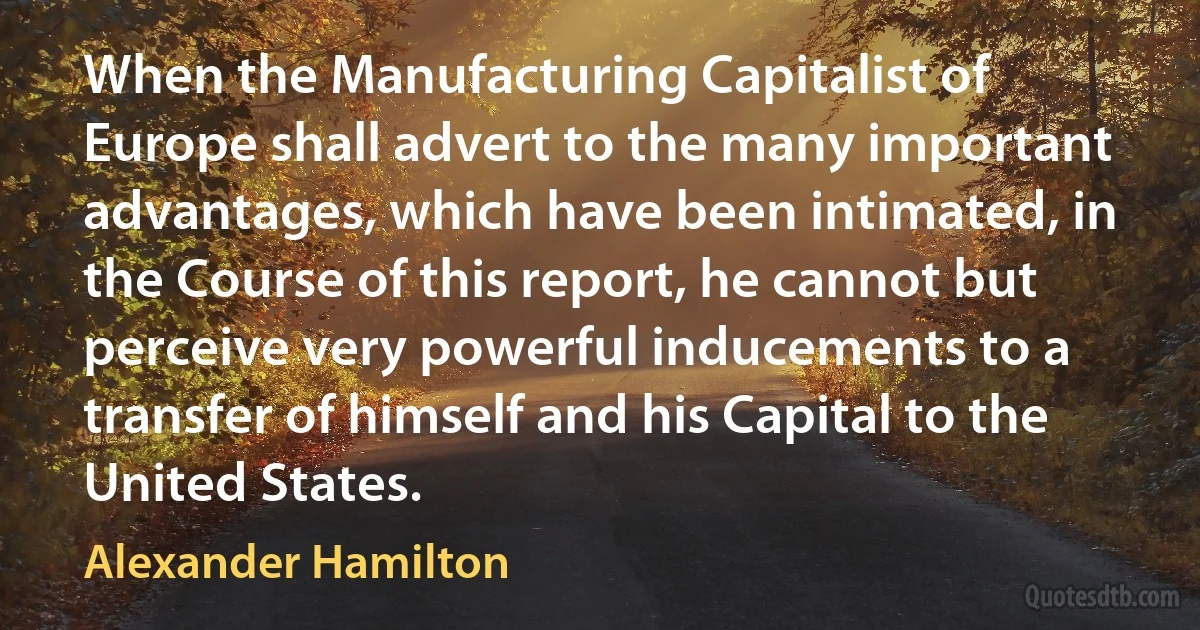 When the Manufacturing Capitalist of Europe shall advert to the many important advantages, which have been intimated, in the Course of this report, he cannot but perceive very powerful inducements to a transfer of himself and his Capital to the United States. (Alexander Hamilton)