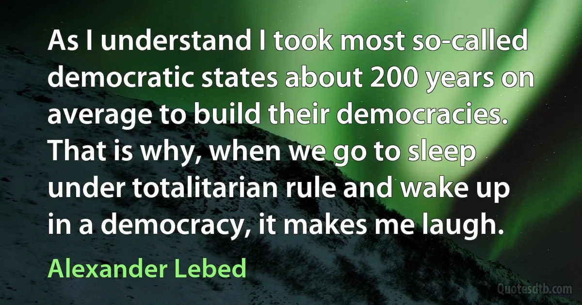 As I understand I took most so-called democratic states about 200 years on average to build their democracies. That is why, when we go to sleep under totalitarian rule and wake up in a democracy, it makes me laugh. (Alexander Lebed)