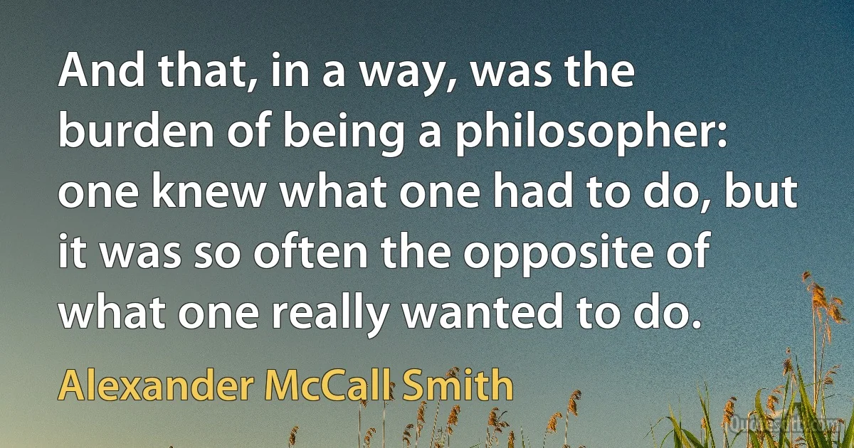 And that, in a way, was the burden of being a philosopher: one knew what one had to do, but it was so often the opposite of what one really wanted to do. (Alexander McCall Smith)