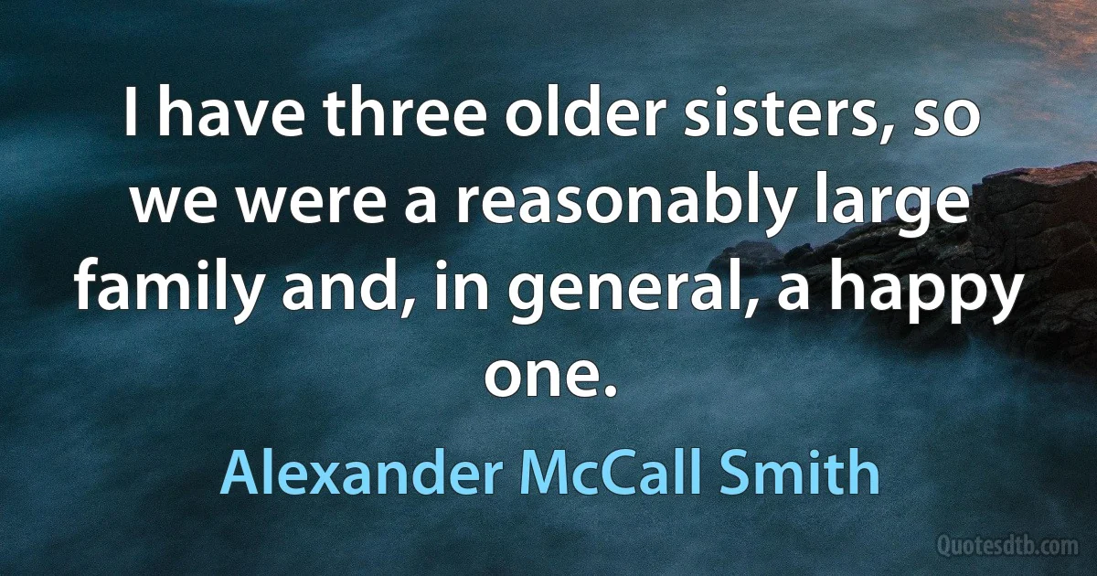 I have three older sisters, so we were a reasonably large family and, in general, a happy one. (Alexander McCall Smith)