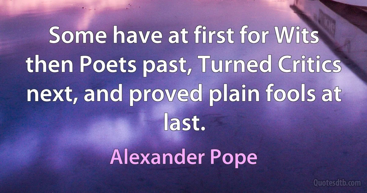 Some have at first for Wits then Poets past, Turned Critics next, and proved plain fools at last. (Alexander Pope)