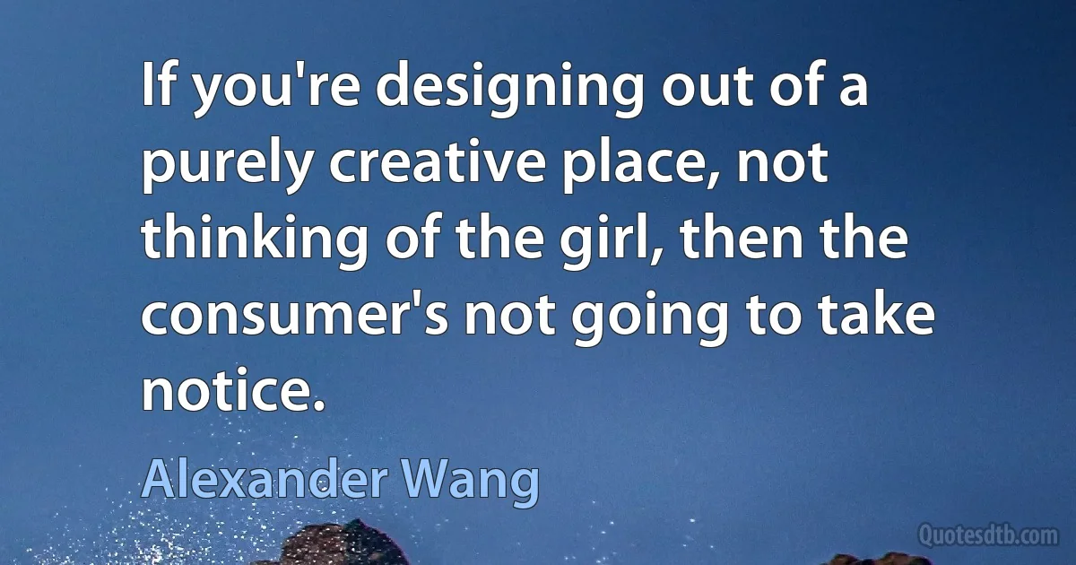 If you're designing out of a purely creative place, not thinking of the girl, then the consumer's not going to take notice. (Alexander Wang)